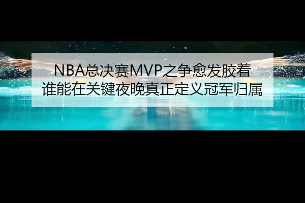 NBA总决赛MVP之争愈发胶着 谁能在关键夜晚真正定义冠军归属